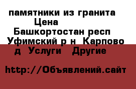 памятники из гранита › Цена ­ 10 000 - Башкортостан респ., Уфимский р-н, Карпово д. Услуги » Другие   
